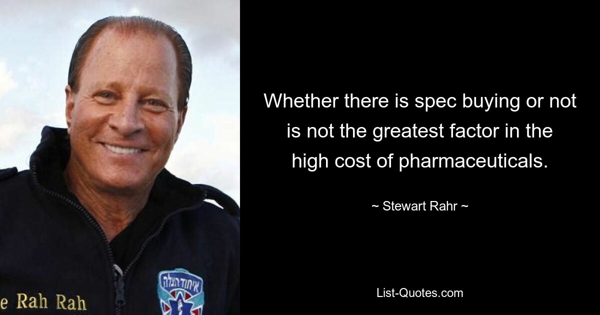 Whether there is spec buying or not is not the greatest factor in the high cost of pharmaceuticals. — © Stewart Rahr