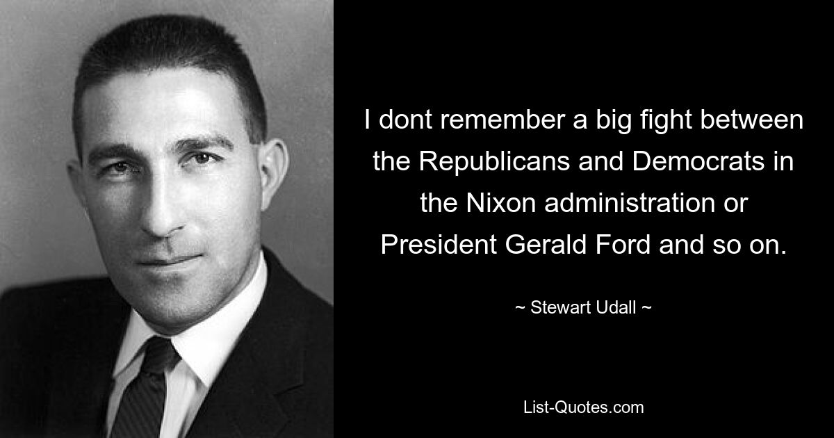 I dont remember a big fight between the Republicans and Democrats in the Nixon administration or President Gerald Ford and so on. — © Stewart Udall