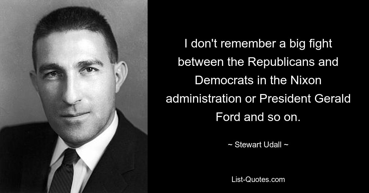 I don't remember a big fight between the Republicans and Democrats in the Nixon administration or President Gerald Ford and so on. — © Stewart Udall