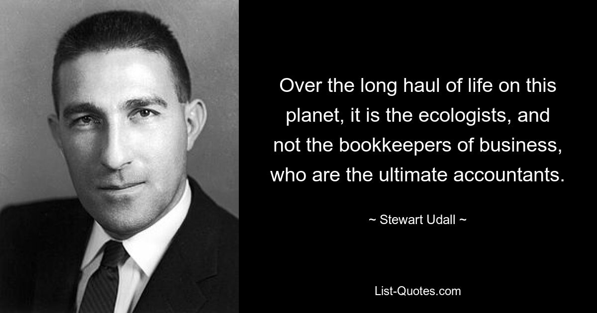 Over the long haul of life on this planet, it is the ecologists, and not the bookkeepers of business, who are the ultimate accountants. — © Stewart Udall