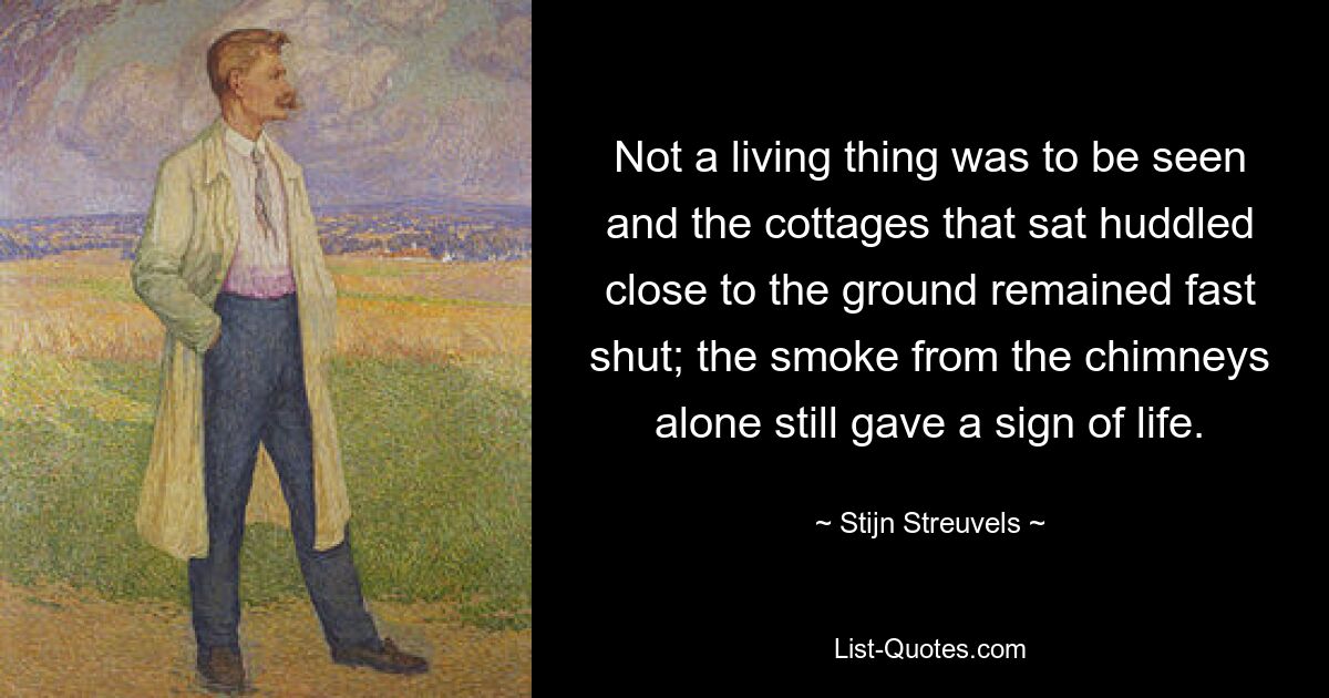 Not a living thing was to be seen and the cottages that sat huddled close to the ground remained fast shut; the smoke from the chimneys alone still gave a sign of life. — © Stijn Streuvels