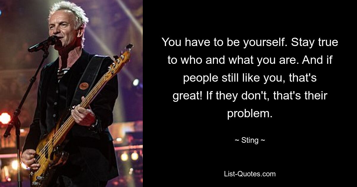 You have to be yourself. Stay true to who and what you are. And if people still like you, that's great! If they don't, that's their problem. — © Sting