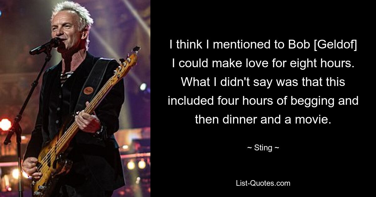 I think I mentioned to Bob [Geldof] I could make love for eight hours. What I didn't say was that this included four hours of begging and then dinner and a movie. — © Sting