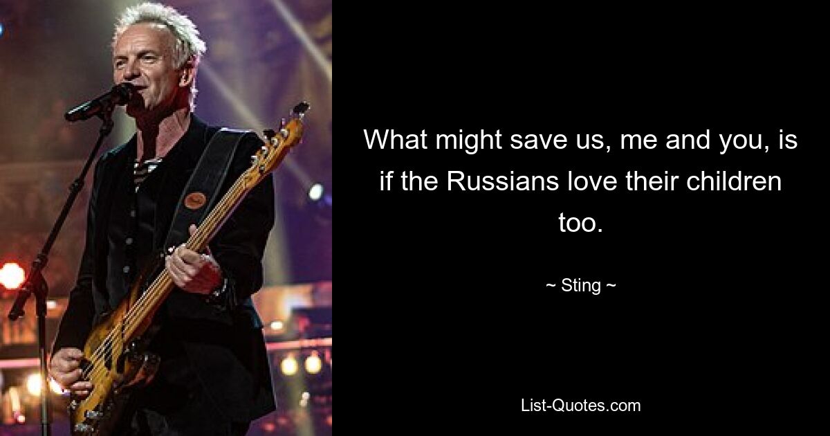 What might save us, me and you, is if the Russians love their children too. — © Sting