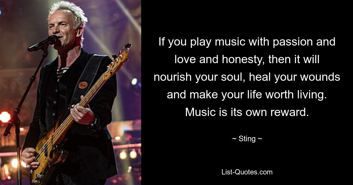 If you play music with passion and love and honesty, then it will nourish your soul, heal your wounds and make your life worth living. Music is its own reward. — © Sting