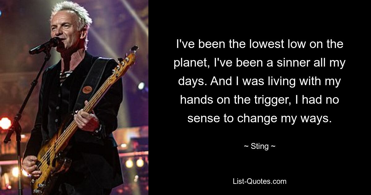 I've been the lowest low on the planet, I've been a sinner all my days. And I was living with my hands on the trigger, I had no sense to change my ways. — © Sting