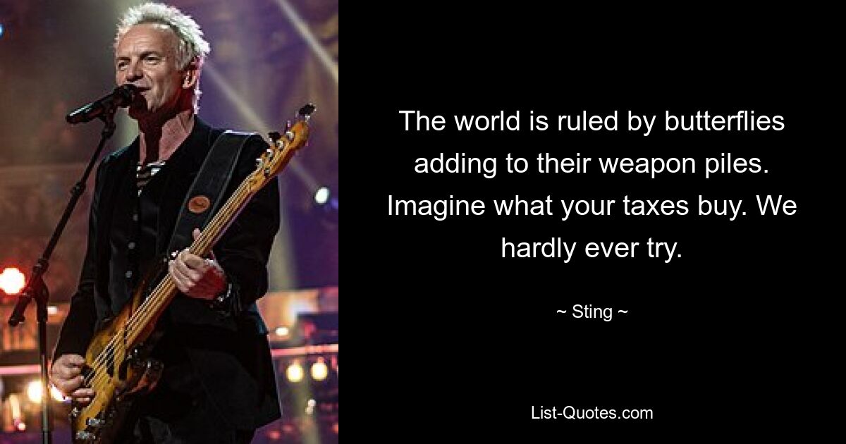 The world is ruled by butterflies adding to their weapon piles. Imagine what your taxes buy. We hardly ever try. — © Sting