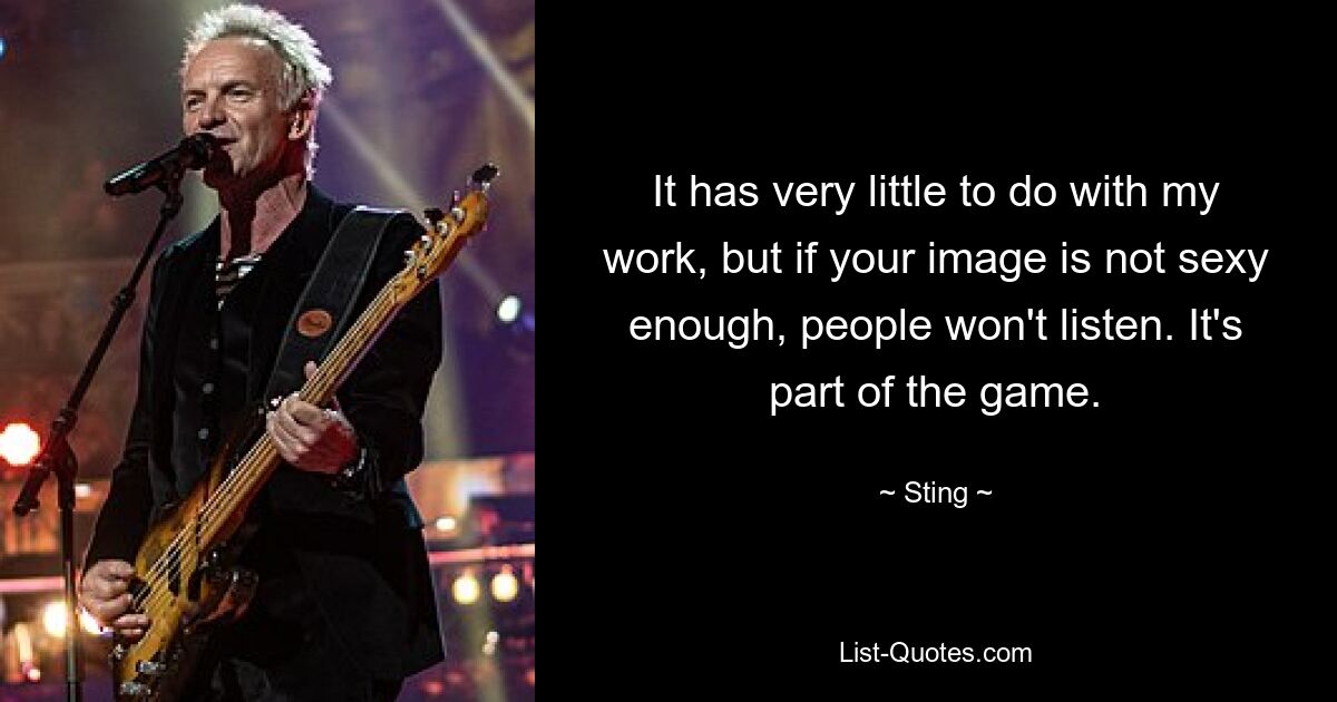 It has very little to do with my work, but if your image is not sexy enough, people won't listen. It's part of the game. — © Sting