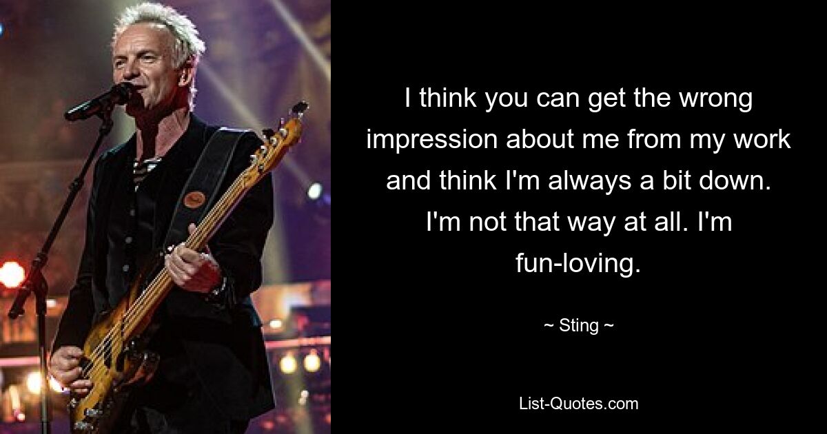 I think you can get the wrong impression about me from my work and think I'm always a bit down. I'm not that way at all. I'm fun-loving. — © Sting