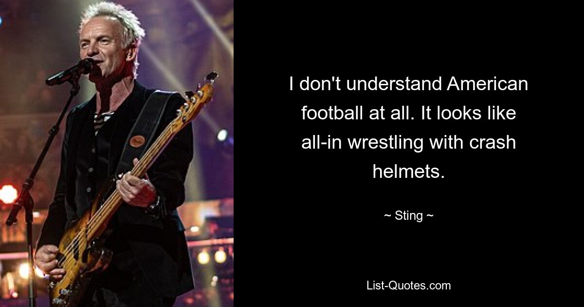 I don't understand American football at all. It looks like all-in wrestling with crash helmets. — © Sting