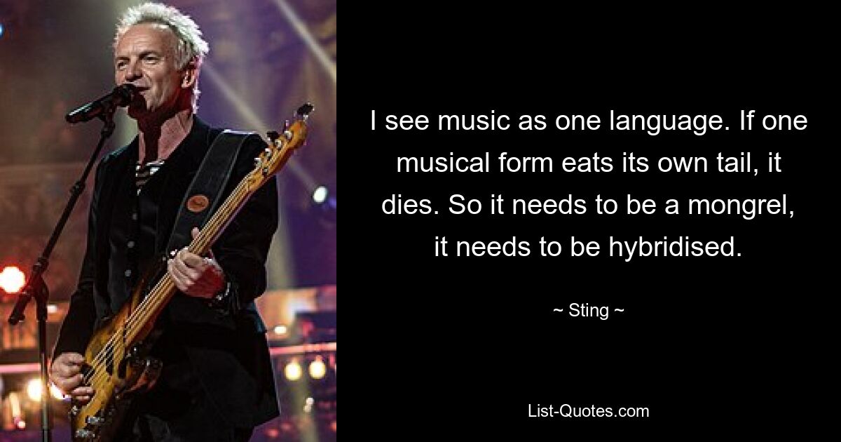 I see music as one language. If one musical form eats its own tail, it dies. So it needs to be a mongrel, it needs to be hybridised. — © Sting