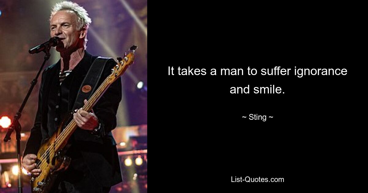 It takes a man to suffer ignorance and smile. — © Sting