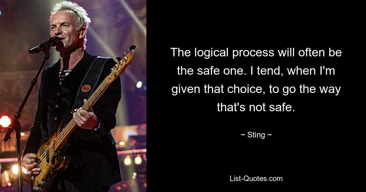 The logical process will often be the safe one. I tend, when I'm given that choice, to go the way that's not safe. — © Sting