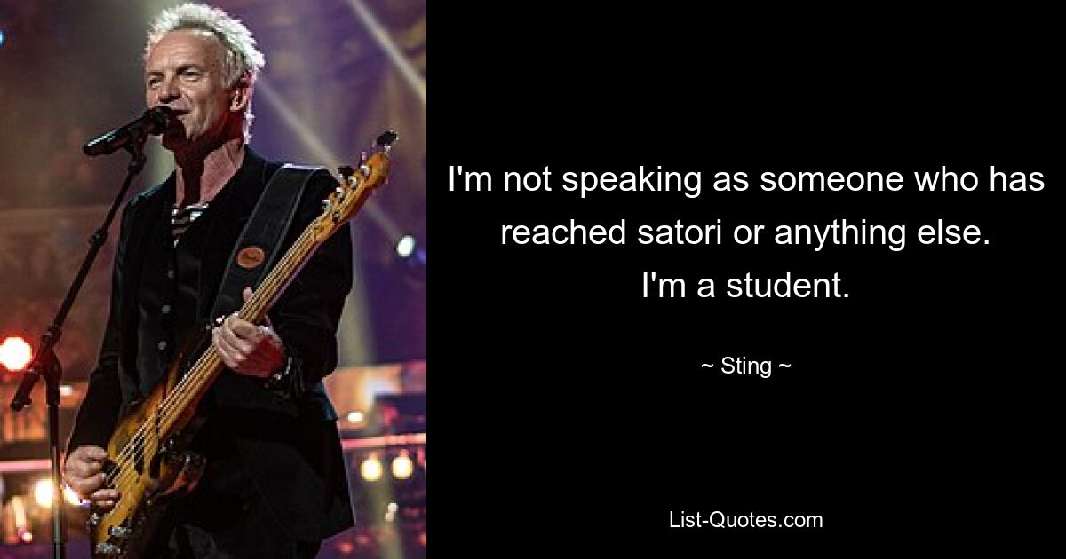 I'm not speaking as someone who has reached satori or anything else. I'm a student. — © Sting