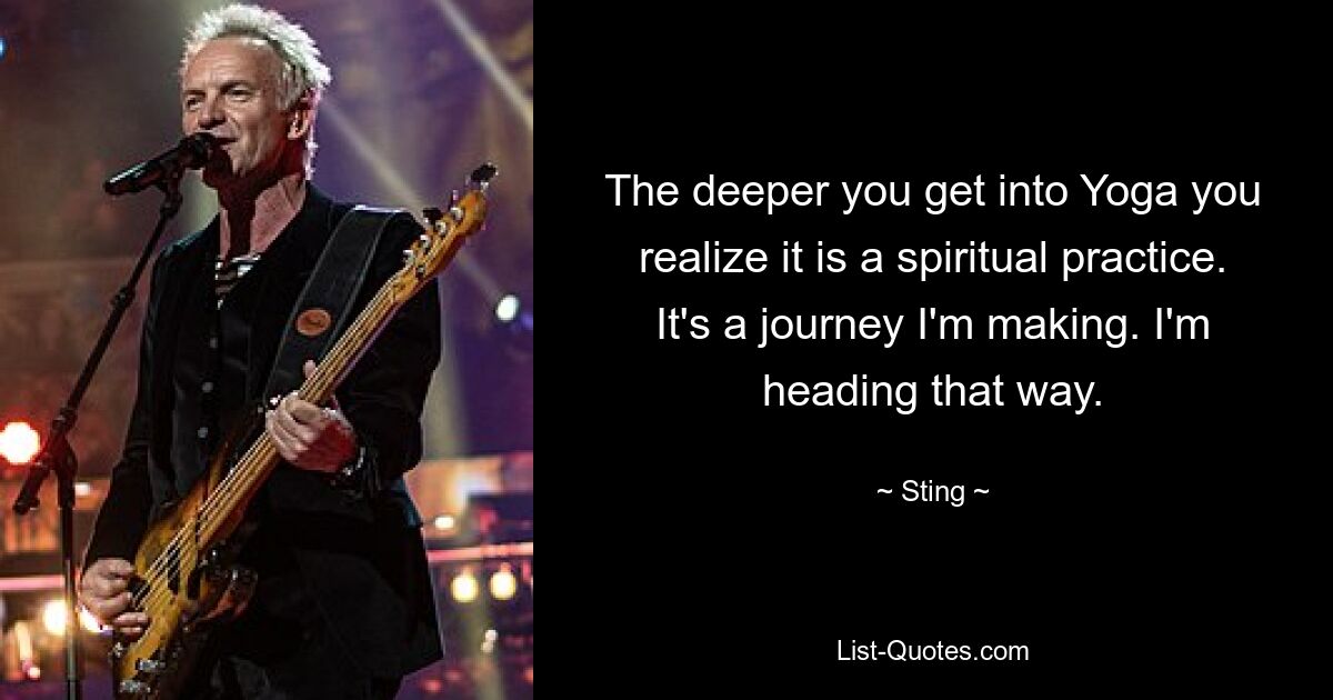 The deeper you get into Yoga you realize it is a spiritual practice. It's a journey I'm making. I'm heading that way. — © Sting