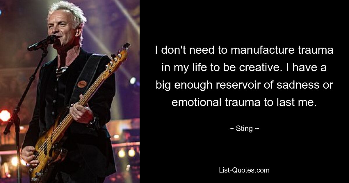 I don't need to manufacture trauma in my life to be creative. I have a big enough reservoir of sadness or emotional trauma to last me. — © Sting