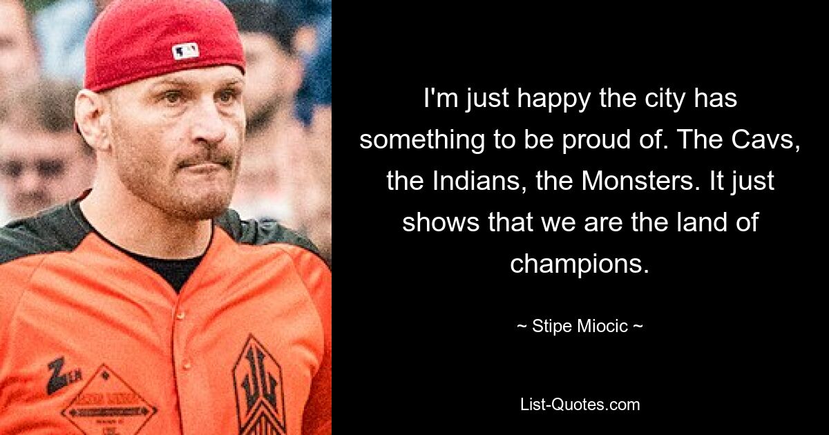 I'm just happy the city has something to be proud of. The Cavs, the Indians, the Monsters. It just shows that we are the land of champions. — © Stipe Miocic