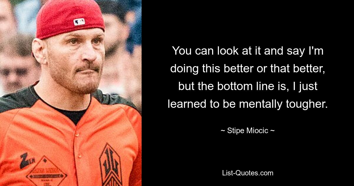 You can look at it and say I'm doing this better or that better, but the bottom line is, I just learned to be mentally tougher. — © Stipe Miocic