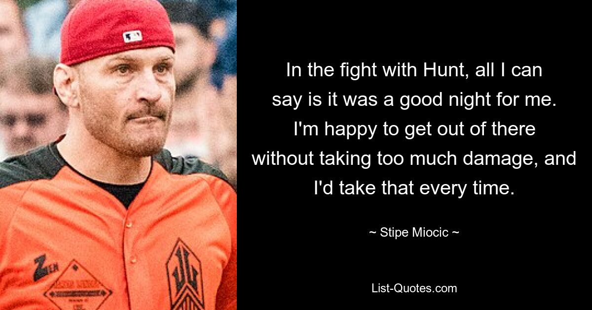 In the fight with Hunt, all I can say is it was a good night for me. I'm happy to get out of there without taking too much damage, and I'd take that every time. — © Stipe Miocic