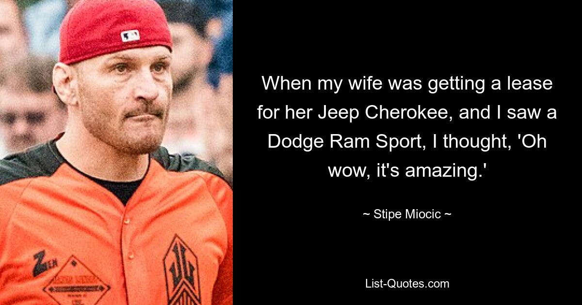 When my wife was getting a lease for her Jeep Cherokee, and I saw a Dodge Ram Sport, I thought, 'Oh wow, it's amazing.' — © Stipe Miocic