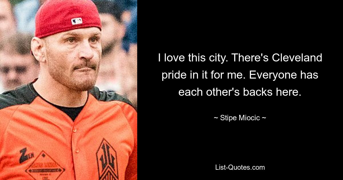 I love this city. There's Cleveland pride in it for me. Everyone has each other's backs here. — © Stipe Miocic