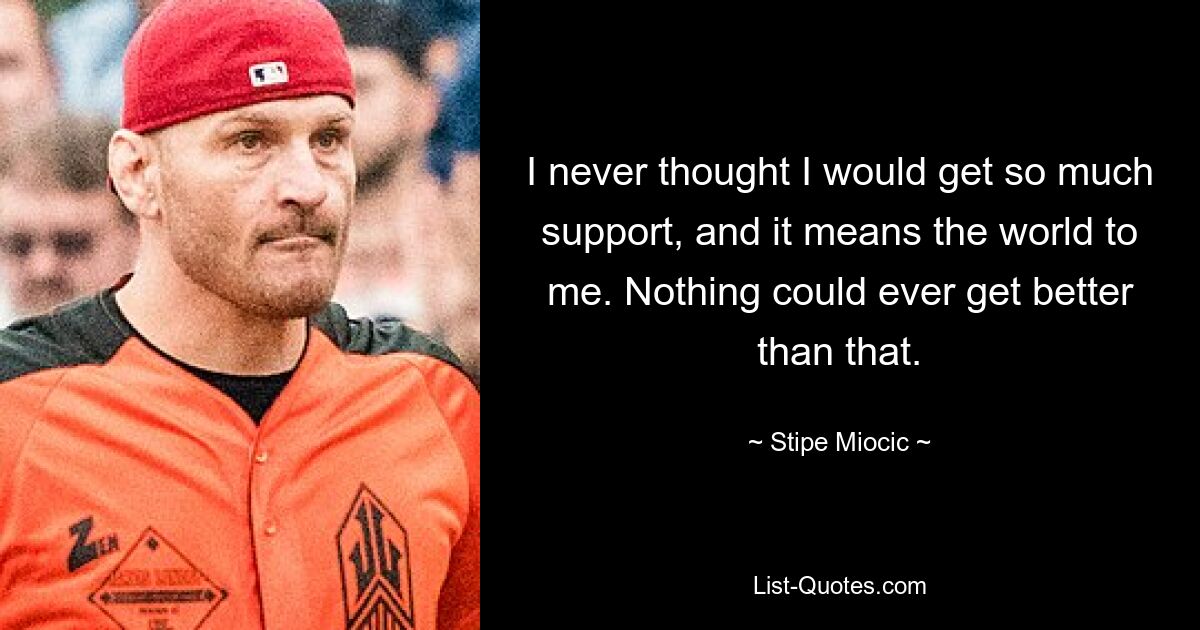 I never thought I would get so much support, and it means the world to me. Nothing could ever get better than that. — © Stipe Miocic