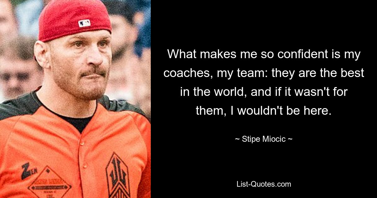 What makes me so confident is my coaches, my team: they are the best in the world, and if it wasn't for them, I wouldn't be here. — © Stipe Miocic