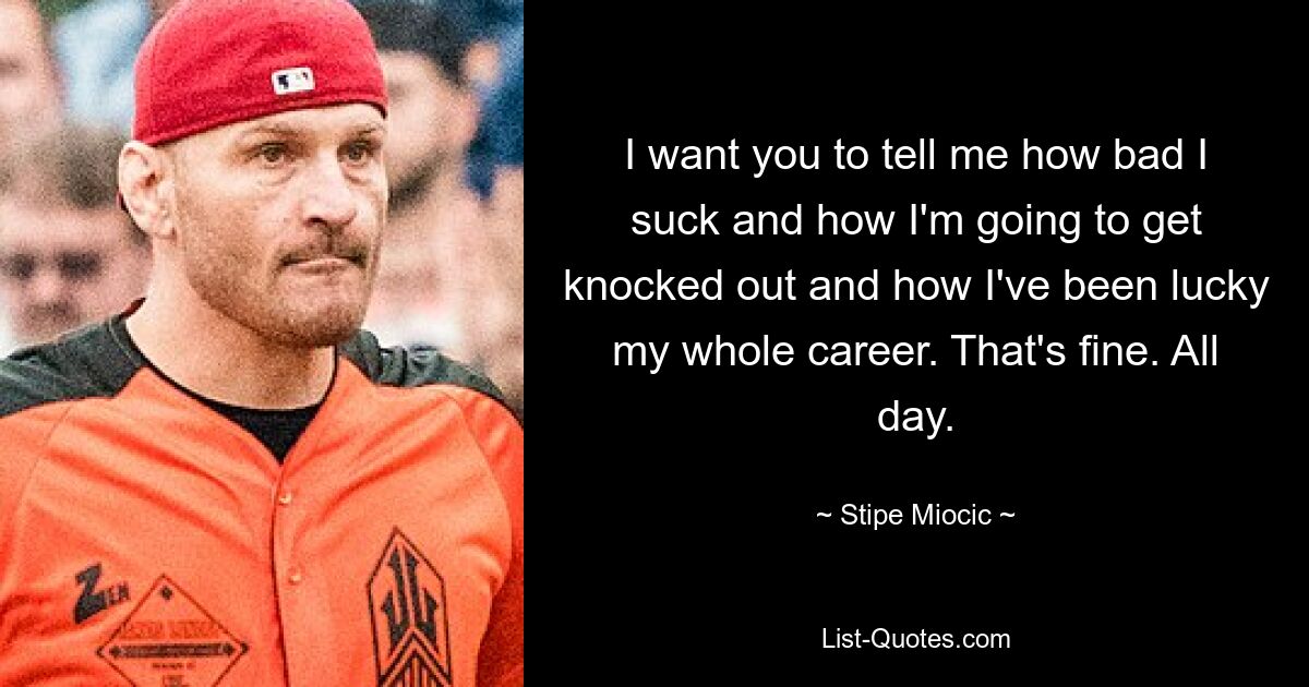 I want you to tell me how bad I suck and how I'm going to get knocked out and how I've been lucky my whole career. That's fine. All day. — © Stipe Miocic