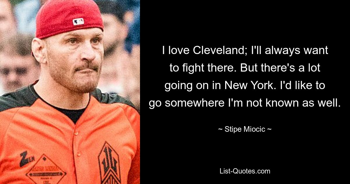 I love Cleveland; I'll always want to fight there. But there's a lot going on in New York. I'd like to go somewhere I'm not known as well. — © Stipe Miocic