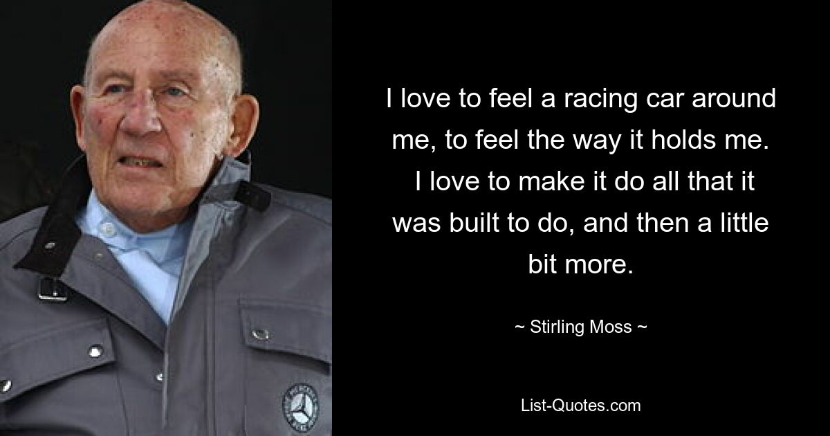 I love to feel a racing car around me, to feel the way it holds me.
 I love to make it do all that it was built to do, and then a little bit more. — © Stirling Moss