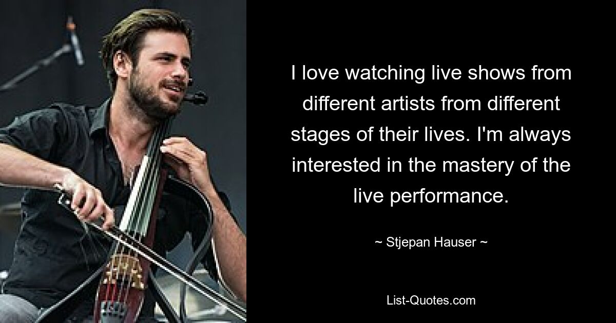 I love watching live shows from different artists from different stages of their lives. I'm always interested in the mastery of the live performance. — © Stjepan Hauser