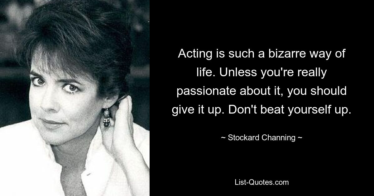 Acting is such a bizarre way of life. Unless you're really passionate about it, you should give it up. Don't beat yourself up. — © Stockard Channing