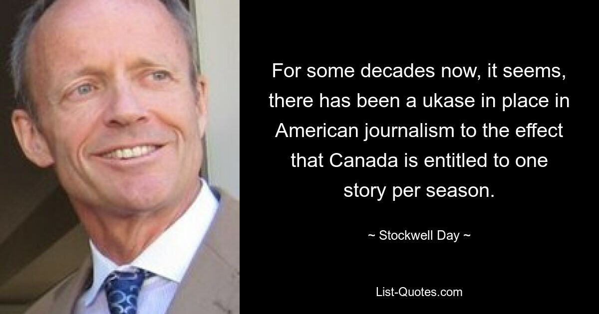 For some decades now, it seems, there has been a ukase in place in American journalism to the effect that Canada is entitled to one story per season. — © Stockwell Day