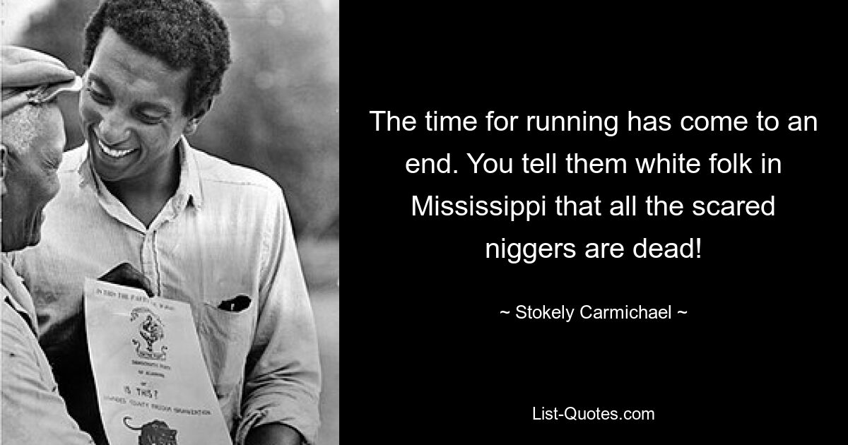 The time for running has come to an end. You tell them white folk in Mississippi that all the scared niggers are dead! — © Stokely Carmichael