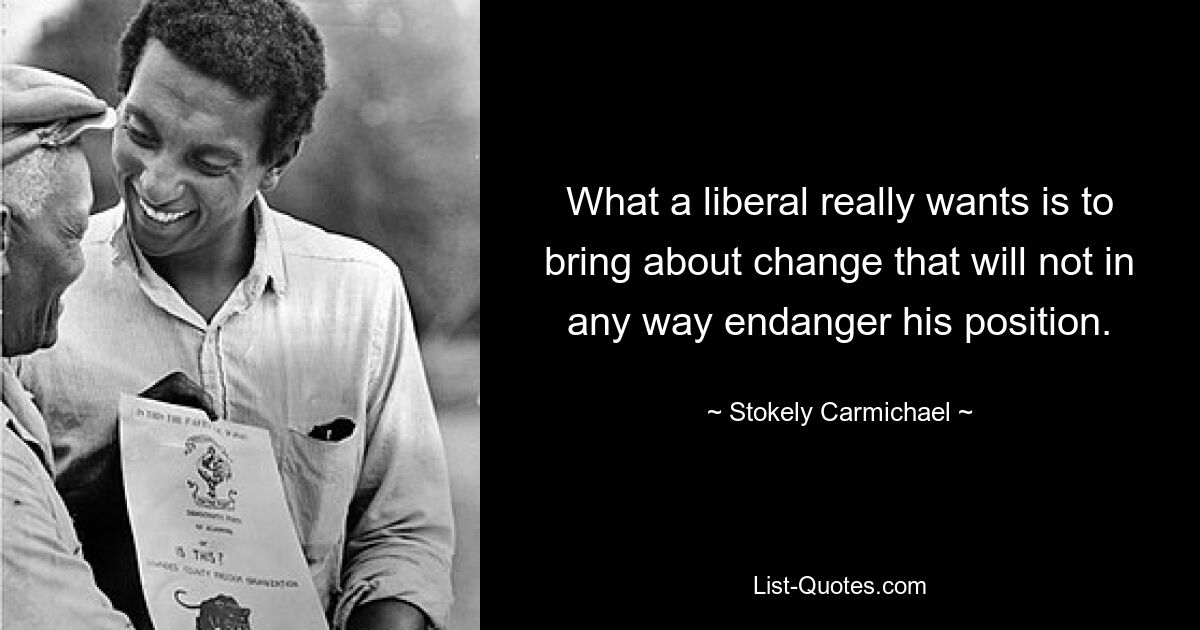 What a liberal really wants is to bring about change that will not in any way endanger his position. — © Stokely Carmichael