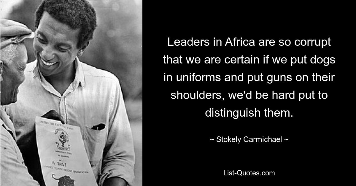 Leaders in Africa are so corrupt that we are certain if we put dogs in uniforms and put guns on their shoulders, we'd be hard put to distinguish them. — © Stokely Carmichael