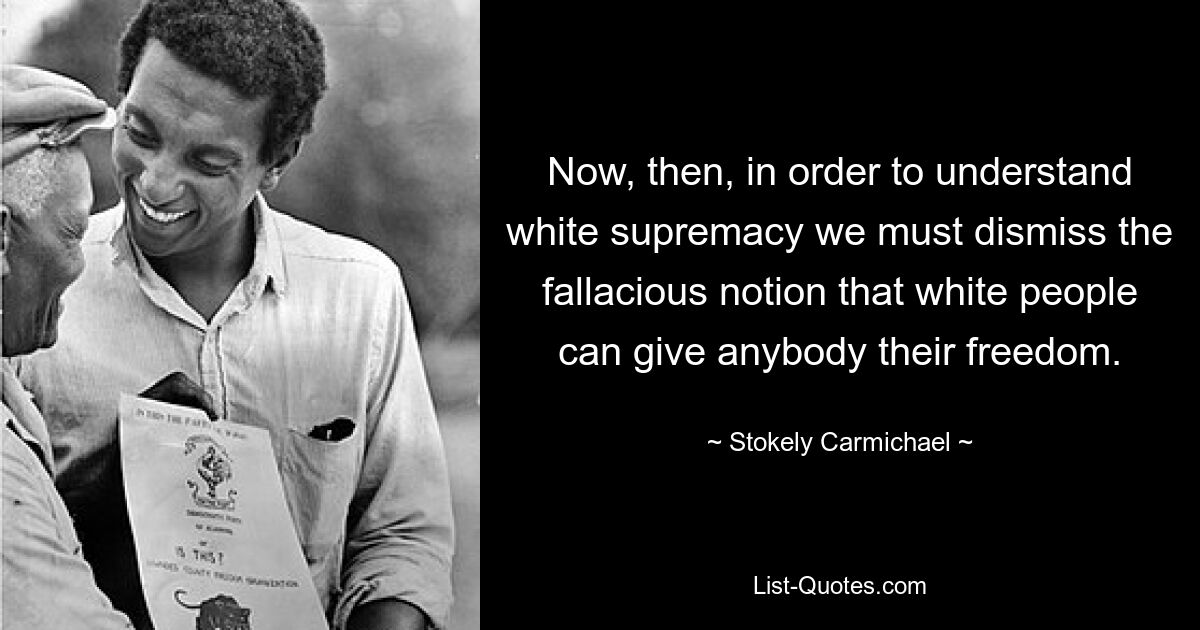 Now, then, in order to understand white supremacy we must dismiss the fallacious notion that white people can give anybody their freedom. — © Stokely Carmichael