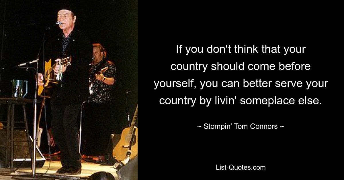 If you don't think that your country should come before yourself, you can better serve your country by livin' someplace else. — © Stompin' Tom Connors