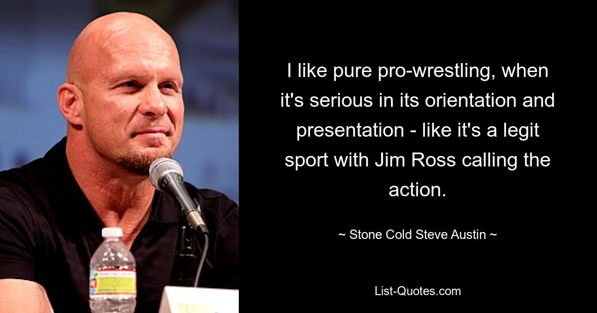 I like pure pro-wrestling, when it's serious in its orientation and presentation - like it's a legit sport with Jim Ross calling the action. — © Stone Cold Steve Austin