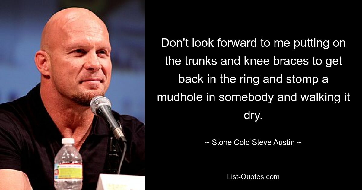 Don't look forward to me putting on the trunks and knee braces to get back in the ring and stomp a mudhole in somebody and walking it dry. — © Stone Cold Steve Austin