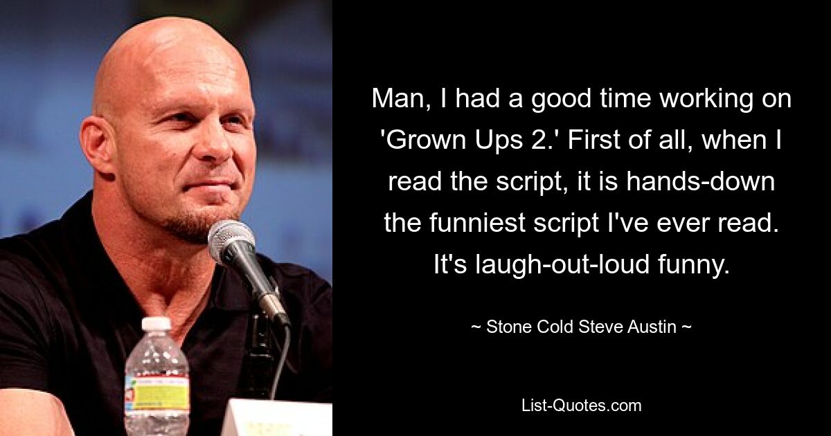 Man, I had a good time working on 'Grown Ups 2.' First of all, when I read the script, it is hands-down the funniest script I've ever read. It's laugh-out-loud funny. — © Stone Cold Steve Austin