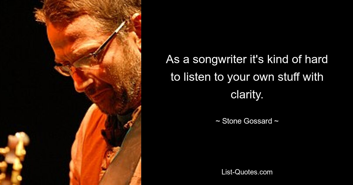 As a songwriter it's kind of hard to listen to your own stuff with clarity. — © Stone Gossard