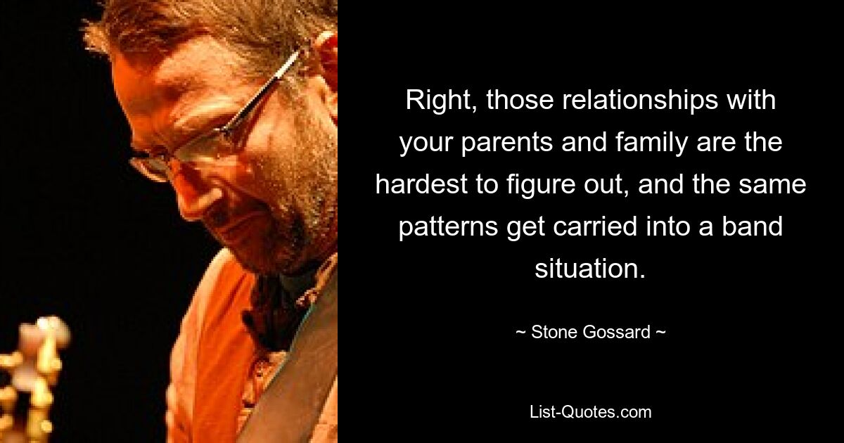 Right, those relationships with your parents and family are the hardest to figure out, and the same patterns get carried into a band situation. — © Stone Gossard