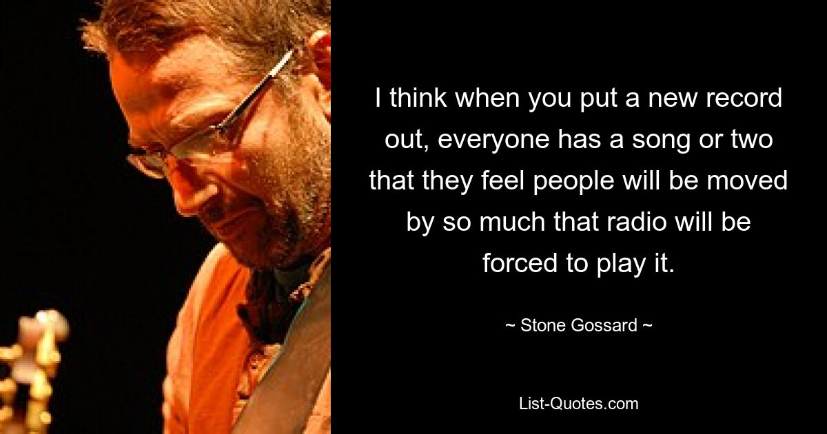 I think when you put a new record out, everyone has a song or two that they feel people will be moved by so much that radio will be forced to play it. — © Stone Gossard