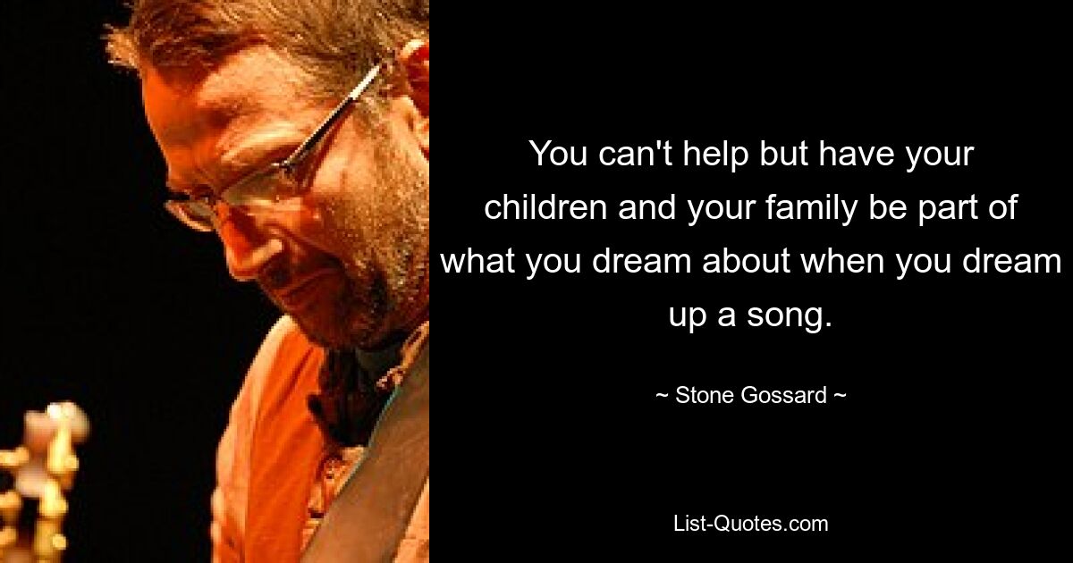 You can't help but have your children and your family be part of what you dream about when you dream up a song. — © Stone Gossard