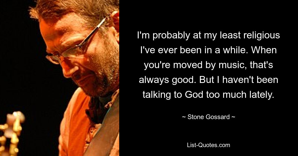 I'm probably at my least religious I've ever been in a while. When you're moved by music, that's always good. But I haven't been talking to God too much lately. — © Stone Gossard