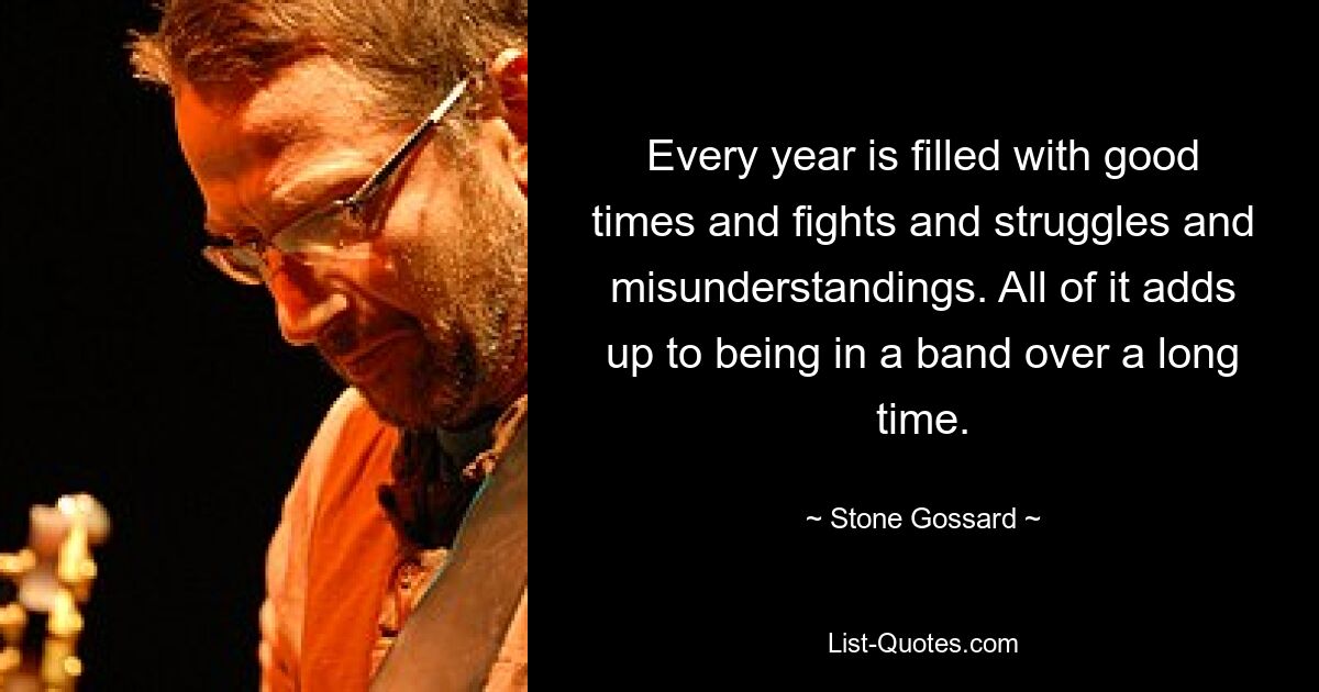 Every year is filled with good times and fights and struggles and misunderstandings. All of it adds up to being in a band over a long time. — © Stone Gossard