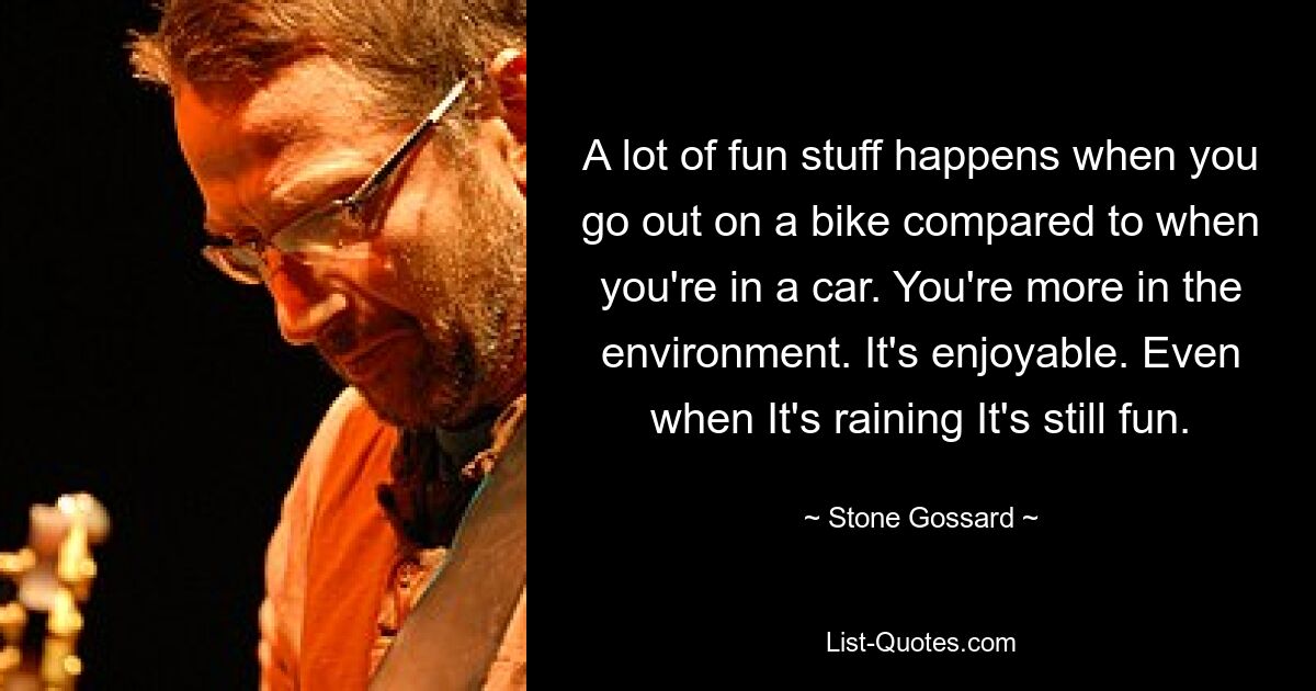 A lot of fun stuff happens when you go out on a bike compared to when you're in a car. You're more in the environment. It's enjoyable. Even when It's raining It's still fun. — © Stone Gossard