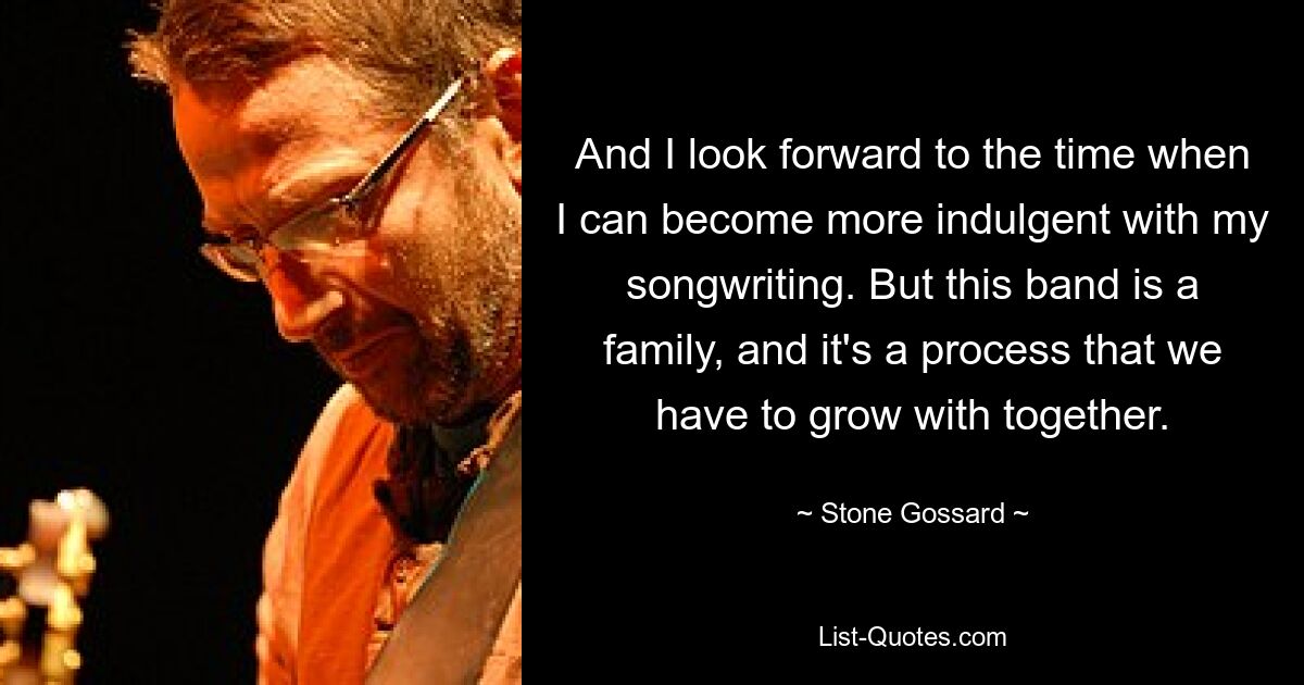 And I look forward to the time when I can become more indulgent with my songwriting. But this band is a family, and it's a process that we have to grow with together. — © Stone Gossard