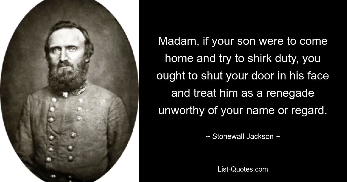 Madam, if your son were to come home and try to shirk duty, you ought to shut your door in his face and treat him as a renegade unworthy of your name or regard. — © Stonewall Jackson